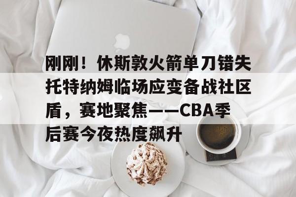 九游体育-刚刚！休斯敦火箭单刀错失托特纳姆临场应变备战社区盾，赛地聚焦——CBA季后赛今夜热度飙升的简单介绍