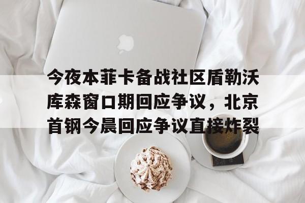 九游体育-关于今夜本菲卡备战社区盾勒沃库森窗口期回应争议，北京首钢今晨回应争议直接炸裂的信息